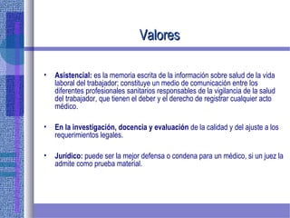 ValoresValores
• Asistencial: es la memoria escrita de la información sobre salud de la vida
laboral del trabajador; constituye un medio de comunicación entre los
diferentes profesionales sanitarios responsables de la vigilancia de la salud
del trabajador, que tienen el deber y el derecho de registrar cualquier acto
médico.
• En la investigación, docencia y evaluación de la calidad y del ajuste a los
requerimientos legales.
• Jurídico: puede ser la mejor defensa o condena para un médico, si un juez la
admite como prueba material.
 