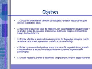 ObjetivosObjetivos
• 1. Conocer los antecedentes laborales del trabajador, que sean trascendentes para
conocer su estado de salud.
• 2. Relacionar el estado de salud del trabajador, con sus antecedentes ocupacionales y
su grado y tiempo de exposición a los diversos factores de riesgo en el ambiente de
trabajo donde éste labora.
• 3. Orientar y facilitar al médico clínico la integración del diagnóstico etiológico, cuando
se trate de padecimientos generados o relacionados con el trabajo.
• 4. Derivar oportunamente al paciente sospechoso de sufrir un padecimiento generado
o relacionado con el trabajo, con el especialista que considere diagnosticará el
padecimiento.
• 5. En caso necesario, orientar el tratamiento y la prevención, dirigidos específicamente
 