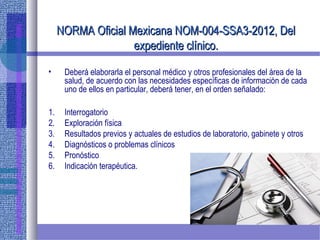 NORMA Oficial Mexicana NOM-004-SSA3-2012, DelNORMA Oficial Mexicana NOM-004-SSA3-2012, Del
expediente clínico.expediente clínico.
• Deberá elaborarla el personal médico y otros profesionales del área de la
salud, de acuerdo con las necesidades específicas de información de cada
uno de ellos en particular, deberá tener, en el orden señalado:
1. Interrogatorio
2. Exploración física
3. Resultados previos y actuales de estudios de laboratorio, gabinete y otros
4. Diagnósticos o problemas clínicos
5. Pronóstico
6. Indicación terapéutica.
 