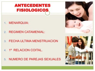 ANTECEDENTES
       FISIOLOGICOS


1. MENARQUIA:


2. REGIMEN CATAMENIAL:


3. FECHA ULTIMA MENSTRUACION


4. 1º RELACION COITAL.


5. NUMERO DE PAREJAS SEXUALES
 