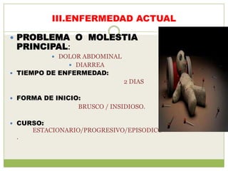 III.ENFERMEDAD ACTUAL

 PROBLEMA O MOLESTIA
 PRINCIPAL:
            DOLOR ABDOMINAL
                DIARREA
 TIEMPO DE ENFERMEDAD:
                               2 DIAS

 FORMA DE INICIO:
                 BRUSCO / INSIDIOSO.

 CURSO:
     ESTACIONARIO/PROGRESIVO/EPISODICO
 .
 