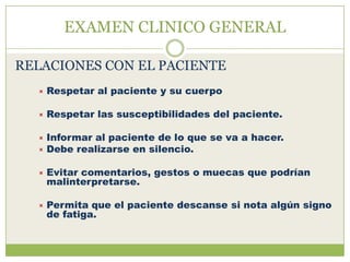 EXAMEN CLINICO GENERAL

RELACIONES CON EL PACIENTE
     Respetar al paciente y su cuerpo

     Respetar las susceptibilidades del paciente.

   Informar al paciente de lo que se va a hacer.
   Debe realizarse en silencio.


     Evitar comentarios, gestos o muecas que podrían
      malinterpretarse.

     Permita que el paciente descanse si nota algún signo
      de fatiga.
 