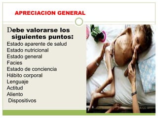 APRECIACION GENERAL


Debe valorarse los
 siguientes puntos:
Estado aparente de salud
Estado nutricional
Estado general
Facies
Estado de conciencia
Hábito corporal
Lenguaje
Actitud
Aliento
Dispositivos
 