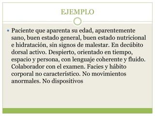 EJEMPLO

 Paciente que aparenta su edad, aparentemente
 sano, buen estado general, buen estado nutricional
 e hidratación, sin signos de malestar. En decúbito
 dorsal activo. Despierto, orientado en tiempo,
 espacio y persona, con lenguaje coherente y fluido.
 Colaborador con el examen. Facies y hábito
 corporal no característico. No movimientos
 anormales. No dispositivos
 