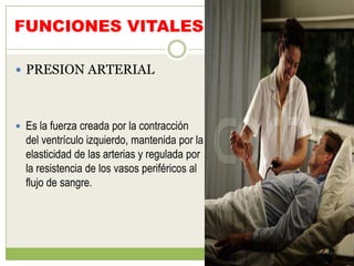 FUNCIONES VITALES

 PRESION ARTERIAL



 Es la fuerza creada por la contracción
  del ventrículo izquierdo, mantenida por la
  elasticidad de las arterias y regulada por
  la resistencia de los vasos periféricos al
  flujo de sangre.
 