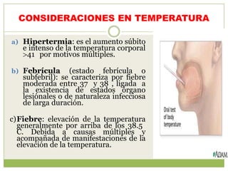 CONSIDERACIONES EN TEMPERATURA

a) Hipertermia: es el aumento súbito
   e intenso de la temperatura corporal
    41 por motivos múltiples.

b) Febrícula     (estado febrícula o
   subfebril): se caracteriza por fiebre
   moderada entre 37 y 38 , ligada a
   la existencia de estados órgano
   lesiónales o de naturaleza infecciosa
   de larga duración.

c)Fiebre: elevación de la temperatura
  generalmente por arriba de los 38.5
  C. Debida a causas múltiples y
  acompañada de manifestaciones de la
  elevación de la temperatura.
 