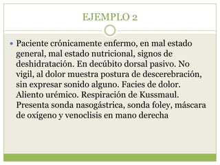 EJEMPLO 2

 Paciente crónicamente enfermo, en mal estado
 general, mal estado nutricional, signos de
 deshidratación. En decúbito dorsal pasivo. No
 vigil, al dolor muestra postura de descerebración,
 sin expresar sonido alguno. Facies de dolor.
 Aliento urémico. Respiración de Kussmaul.
 Presenta sonda nasogástrica, sonda foley, máscara
 de oxígeno y venoclisis en mano derecha.
 