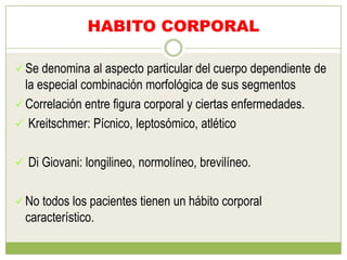 HABITO CORPORAL

 Se denomina al aspecto particular del cuerpo dependiente de
  la especial combinación morfológica de sus segmentos
 Correlación entre figura corporal y ciertas enfermedades.
 Kreitschmer: Pícnico, leptosómico, atlético


 Di Giovani: longilineo, normolíneo, brevilíneo.


 No todos los pacientes tienen un hábito corporal
  característico.
 