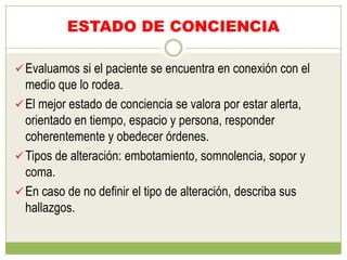 ESTADO DE CONCIENCIA

 Evaluamos si el paciente se encuentra en conexión con el
  medio que lo rodea.
 El mejor estado de conciencia se valora por estar alerta,
  orientado en tiempo, espacio y persona, responder
  coherentemente y obedecer órdenes.
 Tipos de alteración: embotamiento, somnolencia, sopor y
  coma.
 En caso de no definir el tipo de alteración, describa sus
  hallazgos.
 