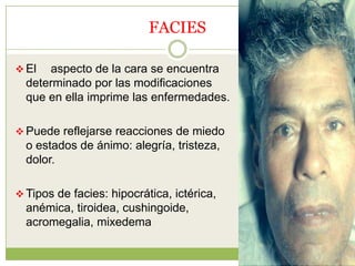 FACIES

 El  aspecto de la cara se encuentra
  determinado por las modificaciones
  que en ella imprime las enfermedades.

 Puede reflejarse reacciones de miedo
  o estados de ánimo: alegría, tristeza,
  dolor.

 Tipos de facies: hipocrática, ictérica,
  anémica, tiroidea, cushingoide,
  acromegalia, mixedema
 
