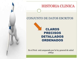 HISTORIA CLINICA


CONJUNTO DE DATOS ESCRITOS


                CLAROS
               PRECISOS
              DETALLADOS
              ORDENADOS


En el Perú está amparada por la ley general de salud
                      26842
 