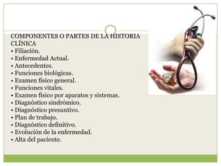 COMPONENTES O PARTES DE LA HISTORIA
CLÍNICA
• Filiación.
• Enfermedad Actual.
• Antecedentes.
• Funciones biológicas.
• Examen físico general.
• Funciones vitales.
• Examen físico por aparatos y sistemas.
• Diagnóstico sindrómico.
• Diagnóstico presuntivo.
• Plan de trabajo.
• Diagnóstico definitivo.
• Evolución de la enfermedad.
• Alta del paciente.
 