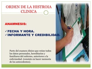 ORDEN DE LA HISTROIA
      CLINICA


ANAMNESIS:

FECHA Y HORA.
INFORMANTE Y CREDIBILIDAD.




  Parte del examen clínico que reúne todos
  los datos personales, hereditarios y
  familiares del enfermo, anteriores a la
  enfermedad. (consiste en hacer memoria
  de los antecedentes).
 