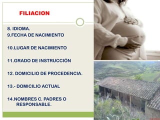 FILIACION

8. IDIOMA.
9.FECHA DE NACIMIENTO

10.LUGAR DE NACIMIENTO

11.GRADO DE INSTRUCCIÓN

12. DOMICILIO DE PROCEDENCIA.

13.- DOMICILIO ACTUAL

14.NOMBRES C. PADRES O
    RESPONSABLE.
 