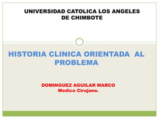 UNIVERSIDAD CATOLICA LOS ANGELES
             DE CHIMBOTE




HISTORIA CLINICA ORIENTADA AL
          PROBLEMA


       DOMINGUEZ AGUILAR MARCO
            Medico Cirujano.
 