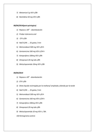 7) Metamizol 1g VEV c/8h
8) Ranitidina 50 mg VEV c/8h
08/04/2014(post quirúrgico)
1) Reposo a 30o-
- deambulación
2) Probar tolerancia oral
3) CFV c/6h
4) NaCl 0,9% … 35 gotas / min
5) Metronidazol 500 mg VEV c/8 h
6) Gentamicina 160 mg VEV c/24 h
7) Ketoprofeno 100mg VEV c/8h
8) Omeprazol 20 mg tab c/8h
9) Metoclopramida 10mg VEV c/8h
09/04/2014
1) Reposo a 30o
- deambulación
2) CFV c/6h
3) Dieta líquida restringida por la mañana/ ampliada y blanda por la tarde
4) NaCl 0,9% … 35 gotas / min
5) Metronidazol 500 mg VEV c/8 h
6) Gentamicina 160 mg VEV c/24 h
7) Ketoprofeno 100mg VEV c/8h
8) Omeprazol 20 mg tab c/8h
9) Metoclopramida 10 mg VEV c / 8h.
10) Hemograma control.
 