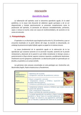 DISCUSIÓN
Apendicitis Aguda
La inflamación del apéndice cecal se denomina apendicitis aguda. En la edad
pediátrica, es la causa más frecuente de abdomen agudo quirúrgico y de no ser
diagnosticada y tratada oportunamente se presentan complicaciones como la
perforación del apéndice, la formación de abscesos intraabdominales, peritonitis,
sepsis e incluso la muerte; estas son causa de morbimortalidad y de aumento en los
costos de atención.
1. Fisiopatología.
El apéndice es un divertículo cuya longitud oscila entre 4 y 10 centímetros y que se
encuentra localizado en la parte inferior del ciego. Su función es desconocida, sin
embargo la presencia de tejido linfoide sugiere un papel en el sistema inmune.
La causa fundamental de la apendicitis aguda es la obstrucción de la luz
apendicular que ocasiona aumento en la secreción mucoide, aumento de la presión
intraluminal y distensión de la pared lo cual inhibe inicialmente el drenaje venoso y
posteriormente el flujo arterial, aparece entonces isquemia y proliferación bacteriana.
Finalmente ocurren gangrena y perforación. La obstrucción puede ser generada por un
fecalito, un parásito o un cuerpo extraño.
Los gérmenes más comunes encontrados en esta patología son: Escherichia coli,
Bacteroides fragilis, Pepto-streptoccocus y Pseudomona.
 