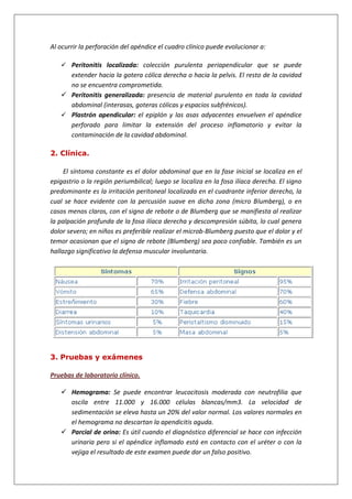 Al ocurrir la perforación del apéndice el cuadro clínico puede evolucionar a:
 Peritonitis localizada: colección purulenta periapendicular que se puede
extender hacia la gotera cólica derecha o hacia la pelvis. El resto de la cavidad
no se encuentra comprometida.
 Peritonitis generalizada: presencia de material purulento en toda la cavidad
abdominal (interasas, goteras cólicas y espacios subfrénicos).
 Plastrón apendicular: el epiplón y las asas adyacentes envuelven el apéndice
perforado para limitar la extensión del proceso inflamatorio y evitar la
contaminación de la cavidad abdominal.
2. Clínica.
El síntoma constante es el dolor abdominal que en la fase inicial se localiza en el
epigastrio o la región periumbilical; luego se localiza en la fosa ilíaca derecha. El signo
predominante es la irritación peritoneal localizada en el cuadrante inferior derecho, la
cual se hace evidente con la percusión suave en dicha zona (micro Blumberg), o en
casos menos claros, con el signo de rebote o de Blumberg que se manifiesta al realizar
la palpación profunda de la fosa ilíaca derecha y descompresión súbita, lo cual genera
dolor severo; en niños es preferible realizar el microb-Blumberg puesto que el dolor y el
temor ocasionan que el signo de rebote (Blumberg) sea poco confiable. También es un
hallazgo significativo la defensa muscular involuntaria.
3. Pruebas y exámenes
Pruebas de laboratorio clínico.
 Hemograma: Se puede encontrar leucocitosis moderada con neutrofilia que
oscila entre 11.000 y 16.000 células blancas/mm3. La velocidad de
sedimentación se eleva hasta un 20% del valor normal. Los valores normales en
el hemograma no descartan la apendicitis aguda.
 Parcial de orina: Es útil cuando el diagnóstico diferencial se hace con infección
urinaria pero si el apéndice inflamado está en contacto con el uréter o con la
vejiga el resultado de este examen puede dar un falso positivo.
 