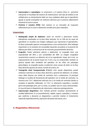  Coproscópico y coprológico: La anamnesis y el examen físico le permitirá
interpretar el resultado del examen de materia fecal. Este tipo de análisis es de
utilidad pero su interpretación debe ser muy cuidadosa dado que la apendicitis
aguda se puede acompañar de síndrome diarreico por el proceso inflamatorio
intestinal al cual se asocia.
 Proteína C reactiva (PCR): Este examen es un marcador de respuesta
inflamatoria por lo cual es altamente sensible pero poco especifico.
Imagenología.
 Radiografía simple de abdomen: Suele ser normal u observarse niveles
hidroaéreos localizados en la fosa ilíaca derecha. En un 10% de los casos de
apendicitis se visualiza una imagen radiopaca que representa el apendicolito.
En fases avanzadas aparece neumoperitoneo o aire extraluminal. Otro hallazgo
importante es la escoliosis de convejidad izquierda secundaria a la posición de
defensa por dolor y contractura de los músculos paravertebrales derechos
 Ecografía: Puede solicitarse pélvica o abdominal. La ecografía tiene una
especificidad del 95% y una sensibilidad del 90%. La imagen ecográfica
característica muestra un diámetro de la luz apendicular mayor de 6 mm, un
engrosamiento de la pared mayor de 3 mm y luz no compresible; también se
aprecia líquido libre alrededor del apéndice. En las niñas con patología
ginecológica, la ecografía ayuda a evidenciar otras causas de dolor en la fosa
ilíaca derecha (quistes de ovario, torsión de ovario, etc.
 Tomografía Axial Computarizada (T.A.C.): Esta ayuda diagnóstica puede
realizarse selectiva en la fosa ilíaca derecha o general de abdomen. En ambos
casos debe hacerse con medio de contraste oral y endovenoso. El principal
hallazgo es la falta de llenamiento del apéndice con el medio de contraste. La
muestra una T.A.C. abdominal selectiva con y sin medio de contraste donde se
visualiza el apéndice inflamado. La T.A.C. es altamente específica y sensible
para esta patología pero, por su costo, se justifica solo en casos seleccionados.
Es muy útil para el diagnóstico de colecciones o abscesos postoperatorios.
 Laparoscopia diagnóstica: Este método permite visualizar directamente la
cavidad abdominal. Es un procedimiento, rápido, seguro, específico, e invasivo
que confirma o descarta un diagnóstico y permite realizar el tratamiento
requerido (apendicectomía, aspiración del quiste del ovario, etc.)
4. Diagnóstico diferencial.
 