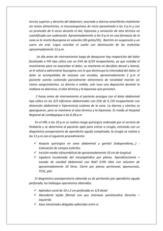 tercios superior y derecho del abdomen; asociada a diarrea amarillenta maloliente
sin restos alimenticios, ni mucosanguíneos de inicio aproximado a las 3 p.m y con
un promedio de 6 veces durante el día; hiporexia y sensación de alza térmica no
cuantificada con sudoración. Aproximadamente a las 9 p.m en una farmacia de la
zona se le receta Buscapina en solución (30 gotas/2h), Bactrim en suspensión y un
suero vía oral. Logra conciliar el sueño con disminución de las molestias
aproximadamente 12 p.m.
Un día antes de internamiento luego de desayunar hay reaparición del dolor
focalizado a FID tipo cólico con un EVA de 6/10 incapacitante, ya que evitaba el
movimiento para no exacerbar el dolor, se mantenía en decúbito dorsal y lateral,
se le volvió a administrar buscapina con lo que disminuyo la intensidad del dolor; el
dolor se acompañaba de naúseas con arcadas, aproximadamente 2 p.m el
paciente vomita contenido parcialmente alimentario de tonalidad marrón sin
rastos sanguinolentos. La diarrea a cedido, solo tuvo una deposición durante la
mañana no diarreica; el alza térmica y la hiporexia aún persisten.
2 horas antes de internamiento el paciente prosigue con el dolor abdominal
tipo cólico en los 2/3 inferiores abdominales con EVA de 6 /10 incapacitante con
distensión abdominal e hiperestesia cutánea de la zona. La diarrea y vómitos se
apaciguaron, pero se mantiene el alza térmica y la hiporexia. Es traído al Hospital
Regional de Lambayeque a las 6:30 p.m
En el HRL a las 10 p.m se realiza riesgo quirúrgico ordenado por el servicio de
Pediatría y se determina al paciente apto para entrar a cirugía, entrando con un
diagnóstico preoperatorio de apendicitis aguda complicada; la cirugía se realiza a
las 11 p.m con el siguiente procedimiento:
 Asepsia quirúrgica en zona abdominal y genital (iodopovidona,..) -
Colocación de campos estériles.
 Incisión media infraumbilical de aproximadamente 10 cm de longitud.
 Ligadura escalonada del mesoapéndice por planos. Apendicectomía +
Lavado de cavidad abdominal con NaCl 0.9% tibio con volumen de
aproximadamente 10 litros. Cierre por planos peritoneal, aponeurosis,
TCSC, piel.
El diagnóstico postoperatorio obtenido es de peritonitis por apendicitis aguda
perforada; los hallazgos operatorios obtenidos:
 Apéndice cecal de 10 x 2 cm perforada en 1/3 distal
 Abundante tejido fibrinal con pus interasas parietocólica Derecho –
Izquierdo.
 Asas intestinales delgadas adheridas entre sí.
 