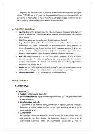 El primer día postoperatorio el paciente refiere dolor urente de zona quirúrgica
con un EVA 3/10 que se acentúa con la palpación y el movimiento, ahí exudado no
purulento; el dolor cólico ya no se manifiesta. Ha deambulado normalmente por
corto tiempo y ha hecho deposición de consistencia normal.
C.- FUNCIONES BIOLÓGICAS:
Apetito: Días antes de internamiento refiere hiporexia, postquirúrgico el primer
día se le asigna NPO, pero refiere tener hambre; al día siguiente se le asigna
dieta líquida.
Sed: Conservada (aproximadamente 6 vasos de agua diarios)
Deposiciones: Días antes de internamiento se refiere diarreas de color
amarillento sin restos alimentarios ni mucosanguineos; pero presenta un
historial de constipación de por lo menos 2 a 3 veces por semana, defeca 1 vez
al día. El primer día postoperatorio defeca al levantarse con consistencia
pastosa amarillenta sin signos diarreicos ni dolor durante la defecación.
Diuresis: Una frecuencia de 7 a 8 micciones al día, micciones de chorro regular
sin interrupción, de inicio sin esfuerzo, con una proporción de micciones
diurnas/nocturnas de 5:2. La orina tiene aspecto claro sin turbidez, ligeramente
espumosa con un olor fuerte.
Sueño: No tiene dificultad para conciliar el sueño, duerme aproximadamente 8
horas al día. El día postoperatorio duerme aproximadamente 12 horas.
Variación Ponderal: 52 kg., no se reporto variación ponderal.
D.- ANTECEDENTES:
D.1. PERSONALES:
a) GENERALES:
Trabajo: Solo se dedica a estudiar
Situación Económica: Ingreso mensual promedio de S/. 1200, proveniente del
trabajo del padre.
Condiciones de Vivienda:
Su vivienda es de material noble, cuenta con 7 espacios, convive con sus 4
hermanos y ambos padres. Utilizan cocina a gas. Cuentan con servicios de
agua, desagüe y luz.
Alimentación:
Postquirúrgico mantiene el apetito, pero el primer día se encuentra NPO y al
día siguiente con dieta líquida. Pre quirúrgico: durante el proceso de la
enfermedad hiporexia, antes de enfermedad conservada y rico en
 