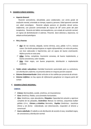 B. EXAMEN CLÍNICO GENERAL:
Aspecto General:
Paciente somnoliento, obnubilado, poco colaborador, con cierto grado de
confusión mental, orientada en tiempo, espacio y persona. Edad aparente coincide
con edad cronológica. Paciente adopta postura en decúbito dorsal activo,
indiferente, con posición semisentada de reposo de 30o
como parte del plan
terapéutico. Paciente de hábito normoesplácnico, con estado de nutrición normal,
sin signos de deshidratación ni edemas. Presenta facie doloroso y depresivo, no
adopta actitud patológica.
Piel y Faneras
 Piel: De tez mestiza, delgada, normo térmica, seca, pálida ++/+++, textura
suave. Con lesión postquirúrgicas en región infraumbilical, sin retiro de puntos,
con leve rubicundez e hipertermia, aún sin signos de buena cicatrización.
Refiere prurito en esta zona.
 Uñas: Cortas, completas, levemente convexas, de buena implantación, y
buena consistencia, color rosadas.
 Pelo: Color negro, con buena proporción, distribución e implantación
uniforme.
Tejido celular subcutáneo: Cantidad levemente aumentado para su contextura,
con distribución uniforme; no presenta edema en ninguna porción corporal.
Sistema Osteomioarticular: Dolor articular en las rodillas por presencia de artrosis
Sistema Linfático: no hay signos de inflamación ganglionar en ninguna parte del
cuerpo
C. EXAMEN CLÍNICO REGIONAL:
CABEZA:
 Cráneo: Normocéfalo, ovoide, simétrico, sin traumatismos
 Cara: Simétrica, Palidez, surco frontales horizontales.
 Ojos: Simétricos, cejas abundantes, Párpados: Capacidad de oclusión y apertura
completa de los párpados, Esclerótica: Blancas no ictéricas, conjuntivas bulbar
pálidas +/+++, Córnea y cristalino: Normales, Pupilas: Simétricas - isocóricas
(3mm) y de forma redondeada, con fotorreacción, responden al directo y
consensual.
 Cuero cabelludo: El cabello es de distribución de acorde al sexo, tonalidad negra,
de consistencia y distribución normal.
 