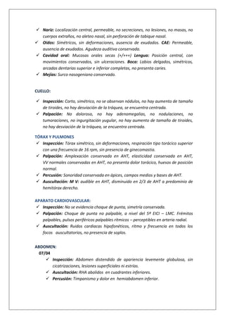  Nariz: Localización central, permeable, no secreciones, no lesiones, no masas, no
cuerpos extraños, no aleteo nasal, sin perforación de tabique nasal.
 Oídos: Simétricos, sin deformaciones, ausencia de exudados. CAE: Permeable,
ausencia de exudados. Agudeza auditiva conservada.
 Cavidad oral: Mucosas orales secas (+/+++) Lengua: Posición central, con
movimientos conservados, sin ulceraciones. Boca: Labios delgados, simétricos,
arcadas dentarias superior e inferior completas, no presenta caries.
 Mejías: Surco nasogeniano conservado.
CUELLO:
 Inspección: Corto, simétrico, no se observan nódulos, no hay aumento de tamaño
de tiroides, no hay desviación de la tráquea, se encuentra centrada.
 Palpación: No doloroso, no hay adenomegalias, no nodulaciones, no
tumoraciones, no ingurgitación yugular, no hay aumento de tamaño de tiroides,
no hay desviación de la tráquea, se encuentra centrada.
TÓRAX Y PULMONES
 Inspección: Tórax simétrico, sin deformaciones, respiración tipo torácico superior
con una frecuencia de 16 rpm, sin presencia de ginecomastia.
 Palpación: Amplexación conservada en AHT, elasticidad conservada en AHT,
VV normales conservadas en AHT, no presenta dolor torácico, huesos de posición
normal.
 Percusión: Sonoridad conservada en ápices, campos medios y bases de AHT.
 Auscultación: M V: audible en AHT, disminuido en 2/3 de AHT a predominio de
hemitórax derecho.
APARATO CARDIOVASCULAR:
 Inspección: No se evidencia choque de punta, simetría conservada.
 Palpación: Choque de punta no palpable, a nivel del 5º EICI – LMC. Frémitos
palpables, pulsos periféricos palpables rítmicos – perceptibles en arteria radial.
 Auscultación: Ruidos cardiacas hipofonéticos, ritmo y frecuencia en todos los
focos auscultatorios, no presencia de soplos.
ABDOMEN:
07/04
 Inspección: Abdomen distendido de apariencia levemente globulosa, sin
cicatrizaciones, lesiones superficiales ni estrías.
 Auscultación: RHA abolidos en cuadrantes inferiores.
 Percusión: Timpanismo y dolor en hemiabdomen inferior.
 