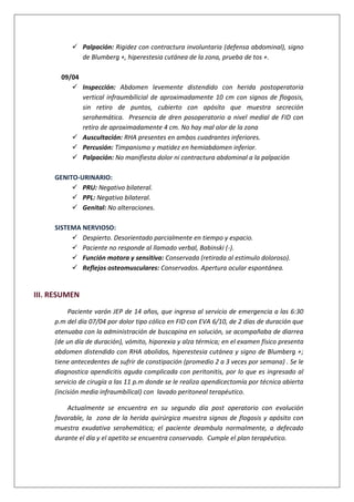  Palpación: Rigidez con contractura involuntaria (defensa abdominal), signo
de Blumberg +, hiperestesia cutánea de la zona, prueba de tos +.
09/04
 Inspección: Abdomen levemente distendido con herida postoperatoria
vertical infraumbilicial de aproximadamente 10 cm con signos de flogosis,
sin retiro de puntos, cubierto con apósito que muestra secreción
serohemática. Presencia de dren posoperatorio a nivel medial de FID con
retiro de aproximadamente 4 cm. No hay mal olor de la zona
 Auscultación: RHA presentes en ambos cuadrantes inferiores.
 Percusión: Timpanismo y matidez en hemiabdomen inferior.
 Palpación: No manifiesta dolor ni contractura abdominal a la palpación
GENITO-URINARIO:
 PRU: Negativo bilateral.
 PPL: Negativo bilateral.
 Genital: No alteraciones.
SISTEMA NERVIOSO:
 Despierto. Desorientado parcialmente en tiempo y espacio.
 Paciente no responde al llamado verbal, Babinski (-).
 Función motora y sensitiva: Conservada (retirada al estimulo doloroso).
 Reflejos osteomusculares: Conservados. Apertura ocular espontánea.
III. RESUMEN
Paciente varón JEP de 14 años, que ingresa al servicio de emergencia a las 6:30
p.m del día 07/04 por dolor tipo cólico en FID con EVA 6/10, de 2 días de duración que
atenuaba con la administración de buscapina en solución, se acompañaba de diarrea
(de un día de duración), vómito, hiporexia y alza térmica; en el examen físico presenta
abdomen distendido con RHA abolidos, hiperestesia cutánea y signo de Blumberg +;
tiene antecedentes de sufrir de constipación (promedio 2 a 3 veces por semana) . Se le
diagnostica apendicitis aguda complicada con peritonitis, por lo que es ingresado al
servicio de cirugía a las 11 p.m donde se le realiza apendicectomía por técnica abierta
(incisión media infraumbilical) con lavado peritoneal terapéutico.
Actualmente se encuentra en su segundo día post operatorio con evolución
favorable, la zona de la herida quirúrgica muestra signos de flogosis y apósito con
muestra exudativa serohemática; el paciente deambula normalmente, a defecado
durante el día y el apetito se encuentra conservado. Cumple el plan terapéutico.
 