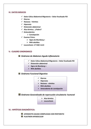 IV. DATOS BÁSICOS
 Dolor Cólico Abdominal Migratorio – Dolor focalizado FID
 Diarrea
 Naúseas - Vómitos
 Hiporexia
 Distensión abdominal
 Alza térmica… ¿Fiebre?
 Antecedentes:
 Constipación
 Examen Físico:
 Signo de Blumberg +
 RHA abolidos
 Leucocitosis: 17 530/ mm3
V.- CUADRO SINDROMICO
Síndrome de Abdomen Agudo Inflamatorio
Síndrome Funcional Digestivo
Síndrome Generalizado de repercusión circulatoria- humoral
VI.- HIPÓTESIS DIAGNÓSTICA:
APENDICITIS AGUDA COMPLICADA CON PERITONITIS
PLASTRON APENDICULAR
 Dolor Cólico Abdominal Migratorio – Dolor focalizado FID
 Distensión abdominal
 Signo de Blumberg +
 RHA abolidos
 Diarrea
 Hiporexia
 Naúseas - vómitos
 RHA abolidos
 Antecedente de constipación
 Alza térmica
 Leucocitosis
 