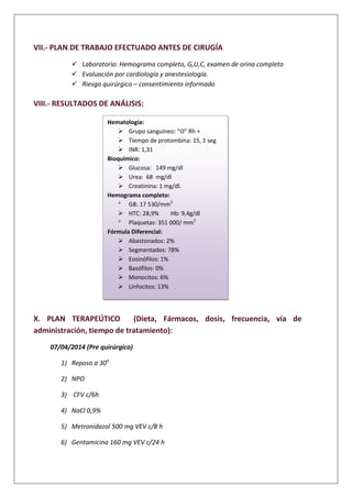 VII.- PLAN DE TRABAJO EFECTUADO ANTES DE CIRUGÍA
 Laboratorio: Hemograma completo, G,U,C, examen de orina completo
 Evaluación por cardiología y anestesiología.
 Riesgo quirúrgico – consentimiento informado
VIII.- RESULTADOS DE ANÁLISIS:
X. PLAN TERAPEÚTICO (Dieta, Fármacos, dosis, frecuencia, vía de
administración, tiempo de tratamiento):
07/04/2014 (Pre quirúrgico)
1) Reposo a 30o
2) NPO
3) CFV c/6h
4) NaCl 0,9%
5) Metronidazol 500 mg VEV c/8 h
6) Gentamicina 160 mg VEV c/24 h
Hematología:
 Grupo sanguíneo: “O” Rh +
 Tiempo de protombina: 15, 1 seg
 INR: 1,31
Bioquímico:
 Glucosa: 149 mg/dl
 Urea: 68 mg/dl
 Creatinina: 1 mg/dl.
Hemograma completo:

GB: 17 530/mm3
 HTC: 28,9% Hb: 9,4g/dl

Plaquetas: 351 000/ mm3
Fórmula Diferencial:
 Abastonados: 2%
 Segmentados: 78%
 Eosinófilos: 1%
 Basófilos: 0%
 Monocitos: 6%
 Linfocitos: 13%
 