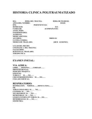 HISTORIA CLINICA POLITRAUMATIZADO
DIA: HORA DEL TRAUMA: HORA DE INGRESO:
APELLIDO, NOMBRE: EDAD:
DNI: PERTENENCIAS:
DOMICILIO: O.S:
FAMILIAR: ACOMPAÑANTE:
ANTEC.PERS:
ENFERMEDADES:
ALERGIAS:
MEDICAMENTOS:
ALCOHOL: DROGAS:
ULTIMA COMIDA:
MEDICO DE TRASLADO: ABCD LESIONES:
LUGAR DEL HECHO:
CINEMATICA DEL TRAUMA:
FALLECIDOS:
DURANTE EL TRASLADO:
TERAPEUTICA:
………………………………………………………………………………………………..
EXAMEN INICIAL:
VIA AEREA:
LIBRE……DISFONIA…….CORNAJE……
PROTESIS DENTAL:
POSICION TRAQUEA:
OXIGENO:
TUBO E-T SI……NO……
CRICOTIROIDEOTOMIA: SI……NO……
COLLAR CERVICAL:
RESPIRATORIO:
RESPIRACION: NORMAL……DIFICULTOSA…….
FR:
TORAX INESTABLE: SI…… NO……
CIANOSIS: SI……NO……
NEUMOTORAX: SI……NO……
HEMOTORAX: SI……NO……
LESION EXTERNA EN TORAX: SI…..NO……
HEMORRAGIAS: SI……NO……
OXIMETRIA:
 