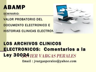ABAMP
SEMINARIO:
VALOR PROBATORIO DEL
DOCUMENTO ELECTRONICO E
HISTORIAS CLINICAS ELECTRONICAS
LOS ARCHIVOS CLINICOS
ELECTRONICOS: Comentarios a la
Ley 30024
Email : jvargasperales@yahoo.com
 
