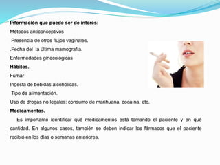 Información que puede ser de interés:
Métodos anticonceptivos
Presencia de otros flujos vaginales.
.Fecha del la última mamografía.
Enfermedades ginecológicas
Hábitos.
Fumar
Ingesta de bebidas alcohólicas.
Tipo de alimentación.
Uso de drogas no legales: consumo de marihuana, cocaína, etc.
Medicamentos.
Es importante identificar qué medicamentos está tomando el paciente y en qué
cantidad. En algunos casos, también se deben indicar los fármacos que el paciente
recibió en los días o semanas anteriores.
 