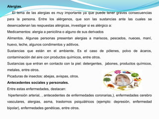 Alergias.
El tema de las alergias es muy importante ya que puede tener graves consecuencias
para la persona. Entre los alérgenos, que son las sustancias ante las cuales se
desencadenan las respuestas alérgicas, investigar si es alérgico a:
Medicamentos: alergia a penicilina o alguno de sus derivados
Alimentos. Algunas personas presentan alergias a mariscos, pescados, nueces, maní,
huevo, leche, algunos condimentos y aditivos.
Sustancias que están en el ambiente. Es el caso de pólenes, polvo de ácaros,
contaminación del aire con productos químicos, entre otros.
Sustancias que entran en contacto con la piel: detergentes, jabones, productos químicos,
metales, entre otros.
Picaduras de insectos: abejas, avispas, otros.
Antecedentes sociales y personales.
Entre estas enfermedades, destacan:
hipertensión arterial, , antecedentes de enfermedades coronarias,), enfermedades cerebro
vasculares, alergias, asma, trastornos psiquiátricos (ejemplo: depresión, enfermedad
bipolar), enfermedades genéticas, entre otros.
 