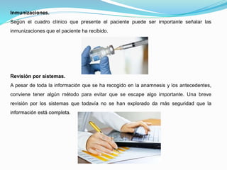 Inmunizaciones.
Según el cuadro clínico que presente el paciente puede ser importante señalar las
inmunizaciones que el paciente ha recibido.
Revisión por sistemas.
A pesar de toda la información que se ha recogido en la anamnesis y los antecedentes,
conviene tener algún método para evitar que se escape algo importante. Una breve
revisión por los sistemas que todavía no se han explorado da más seguridad que la
información está completa.
 