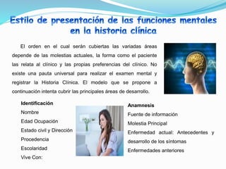 El orden en el cual serán cubiertas las variadas áreas
depende de las molestias actuales, la forma como el paciente
las relata al clínico y las propias preferencias del clínico. No
existe una pauta universal para realizar el examen mental y
registrar la Historia Clínica. El modelo que se propone a
continuación intenta cubrir las principales áreas de desarrollo.
Identificación
Nombre
Edad Ocupación
Estado civil y Dirección
Procedencia
Escolaridad
Vive Con:
Anamnesis
Fuente de información
Molestia Principal
Enfermedad actual: Antecedentes y
desarrollo de los síntomas
Enfermedades anteriores
 