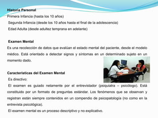 Historia Personal
Primera Infancia (hasta los 10 años)
Segunda Infancia (desde los 10 años hasta el final de la adolescencia)
Edad Adulta (desde adultez temprana en adelante)
Examen Mental
Es una recolección de datos que evalúan el estado mental del paciente, desde el modelo
médico. Está orientado a detectar signos y síntomas en un determinado sujeto en un
momento dado.
Características del Examen Mental
Es directivo:
El examen es guiado netamente por el entrevistador (psiquiatra – psicólogo). Está
constituido por un formato de preguntas estándar. Los fenómenos que se observan y
registran están siempre contenidos en un compendio de psicopatología (no como en la
entrevista psicológica).
El examen mental es un proceso descriptivo y no explicativo.
 
