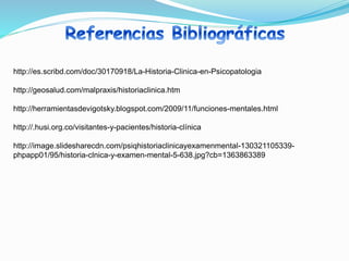http://es.scribd.com/doc/30170918/La-Historia-Clinica-en-Psicopatologia
http://geosalud.com/malpraxis/historiaclinica.htm
http://herramientasdevigotsky.blogspot.com/2009/11/funciones-mentales.html
http://.husi.org.co/visitantes-y-pacientes/historia-clínica
http://image.slidesharecdn.com/psiqhistoriaclinicayexamenmental-130321105339-
phpapp01/95/historia-clnica-y-examen-mental-5-638.jpg?cb=1363863389
 