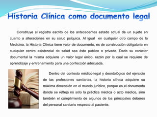 Constituye el registro escrito de los antecedentes estado actual de un sujeto en
cuanto a alteraciones en su salud psíquica. Al igual en cualquier otro campo de la
Medicina, la Historia Clínica tiene valor de documento, es de construcción obligatoria en
cualquier centro asistencial de salud sea éste público o privado. Dado su carácter
documental la misma adquiere un valor legal único, razón por la cual se requiere de
aprendizaje y entrenamiento para una confección adecuada.
Dentro del contexto médico-legal y deontológico del ejercicio
de las profesiones sanitarias, la historia clínica adquiere su
máxima dimensión en el mundo jurídico, porque es el documento
donde se refleja no sólo la práctica médica o acto médico, sino
también el cumplimiento de algunos de los principales deberes
del personal sanitario respecto al paciente.
 