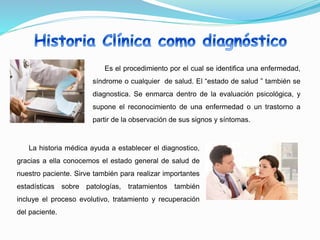 Es el procedimiento por el cual se identifica una enfermedad,
síndrome o cualquier de salud. El “estado de salud ” también se
diagnostica. Se enmarca dentro de la evaluación psicológica, y
supone el reconocimiento de una enfermedad o un trastorno a
partir de la observación de sus signos y síntomas.
La historia médica ayuda a establecer el diagnostico,
gracias a ella conocemos el estado general de salud de
nuestro paciente. Sirve también para realizar importantes
estadísticas sobre patologías, tratamientos también
incluye el proceso evolutivo, tratamiento y recuperación
del paciente.
 