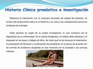 Relaciona el tratamiento con la evolución previsible del estado del paciente, en
función del conocimiento sobre él, el trastorno y su curso y las anticipaciones acerca de
la eficacia de la terapia.
Cada paciente es sujeto de su propia investigación, la cual comienza con el
diagnóstico de su enfermedad. En el campo terapéutico, el médico debe atenerse a lo
dispuesto en las leyes y códigos de ética, de modo que ha de encauzar el tratamiento,
la prescripción de fármacos y la planeación de procederes no invasivos de acuerdo con
las normas de excelencia aceptadas en ese momento por la sociedad y las ciencias
médicas.
 