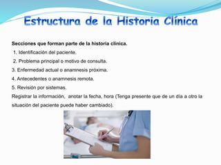 Secciones que forman parte de la historia clínica.
1. Identificación del paciente.
2. Problema principal o motivo de consulta.
3. Enfermedad actual o anamnesis próxima.
4. Antecedentes o anamnesis remota.
5. Revisión por sistemas.
Registrar la información, anotar la fecha, hora (Tenga presente que de un día a otro la
situación del paciente puede haber cambiado).
 