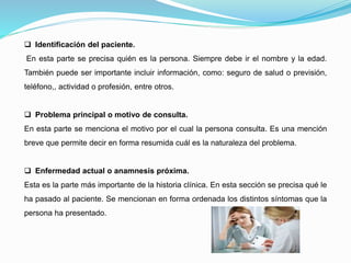 Identificación del paciente.
En esta parte se precisa quién es la persona. Siempre debe ir el nombre y la edad.
También puede ser importante incluir información, como: seguro de salud o previsión,
teléfono,, actividad o profesión, entre otros.
 Problema principal o motivo de consulta.
En esta parte se menciona el motivo por el cual la persona consulta. Es una mención
breve que permite decir en forma resumida cuál es la naturaleza del problema.
 Enfermedad actual o anamnesis próxima.
Esta es la parte más importante de la historia clínica. En esta sección se precisa qué le
ha pasado al paciente. Se mencionan en forma ordenada los distintos síntomas que la
persona ha presentado.
 