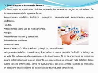  Antecedentes o Anamnesis Remota
En esta parte se mencionan distintos antecedentes ordenados según su naturaleza. Se
tienden a ordenar de la siguiente forma:
Antecedentes mórbidos (médicos, quirúrgicos, traumatismos). Antecedentes gineco-
obstétricos.
Hábitos.
Antecedentes sobre uso de medicamentos.
Alergias.
Antecedentes sociales y personales.
Antecedentes familiares.
Inmunizaciones.
Antecedentes mórbidos (médicos, quirúrgicos, traumatismos).
Incluye enfermedades, operaciones y traumatismos que el paciente ha tenido a lo largo de
su vida. Se indican aquellas patologías más importantes. Si en la anamnesis se mencionó
alguna enfermedad que tenía el paciente, en esta sección se entregan más detalles: desde
cuánto tiene la enfermedad, cómo ha evolucionado, con qué se trata. También se menciona
en esta parte el antecedente de transfusiones de productos sanguíneos.
 