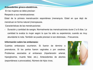 Antecedentes gineco-obstétricos.
En las mujeres se debe precisar:
Respecto a sus menstruaciones:
Edad de la primera menstruación espontánea (menarquía. Edad en que dejó de
menstruar en forma natural (menopausia.
Características de las menstruaciones:
- Duración y cantidad de sangre. Normalmente las menstruaciones duran 2 a 6 días. La
cantidad la evalúa la mujer según lo que ha sido su experiencia; cuando es muy
abundante lo nota. También se puede precisar si son dolorosas. - Frecuencia.
Información sobre los embarazos:
Cuántos embarazos ocurrieron. Si fueron de término o
prematuros. Si los partos fueron vaginales o por cesárea.
Problemas asociados al embarazo (hipertensión arterial,
hiperglicemia, muerte fetal, etc.). Antecedentes de abortos
(espontáneos o provocados). Número de hijos vivos.
 