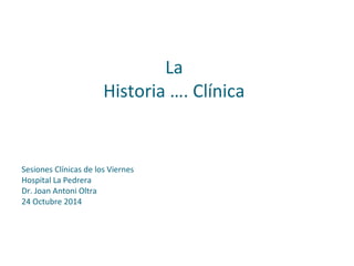 La
Historia …. Clínica
Sesiones Clínicas de los Viernes
Hospital La Pedrera
Dr. Joan Antoni Oltra
24 Octubre 2014
 