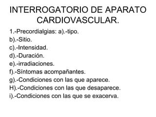 INTERROGATORIO DE APARATO
     CARDIOVASCULAR.
1.-Precordialgias: a).-tipo.
b).-Sitio.
c).-Intensidad.
d).-Duración.
e).-irradiaciones.
f).-Síntomas acompañantes.
g).-Condiciones con las que aparece.
H).-Condiciones con las que desaparece.
i).-Condiciones con las que se exacerva.
 