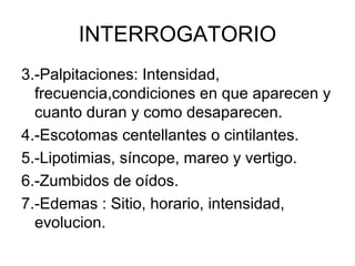 INTERROGATORIO
3.-Palpitaciones: Intensidad,
  frecuencia,condiciones en que aparecen y
  cuanto duran y como desaparecen.
4.-Escotomas centellantes o cintilantes.
5.-Lipotimias, síncope, mareo y vertigo.
6.-Zumbidos de oídos.
7.-Edemas : Sitio, horario, intensidad,
  evolucion.
 