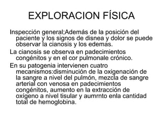 EXPLORACION FÍSICA
Inspección general;Además de la posición del
  paciente y los signos de disnea y dolor se puede
  observar la cianosis y los edemas.
La cianosis se observa en padecimientos
  congénitos y en el cor pulmonale crónico.
En su patogenia intervienen cuatro
  mecanismos:disminución de la oxigenación de
  la sangre a nivel del pulmón, mezcla de sangre
  arterial con venosa en padecimientos
  congénitos, aumento en la extracción de
  oxígeno a nivel tisular y aumrnto enla cantidad
  total de hemoglobina.
 