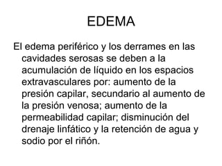 EDEMA
El edema periférico y los derrames en las
  cavidades serosas se deben a la
  acumulación de líquido en los espacios
  extravasculares por: aumento de la
  presión capilar, secundario al aumento de
  la presión venosa; aumento de la
  permeabilidad capilar; disminución del
  drenaje linfático y la retención de agua y
  sodio por el riñón.
 